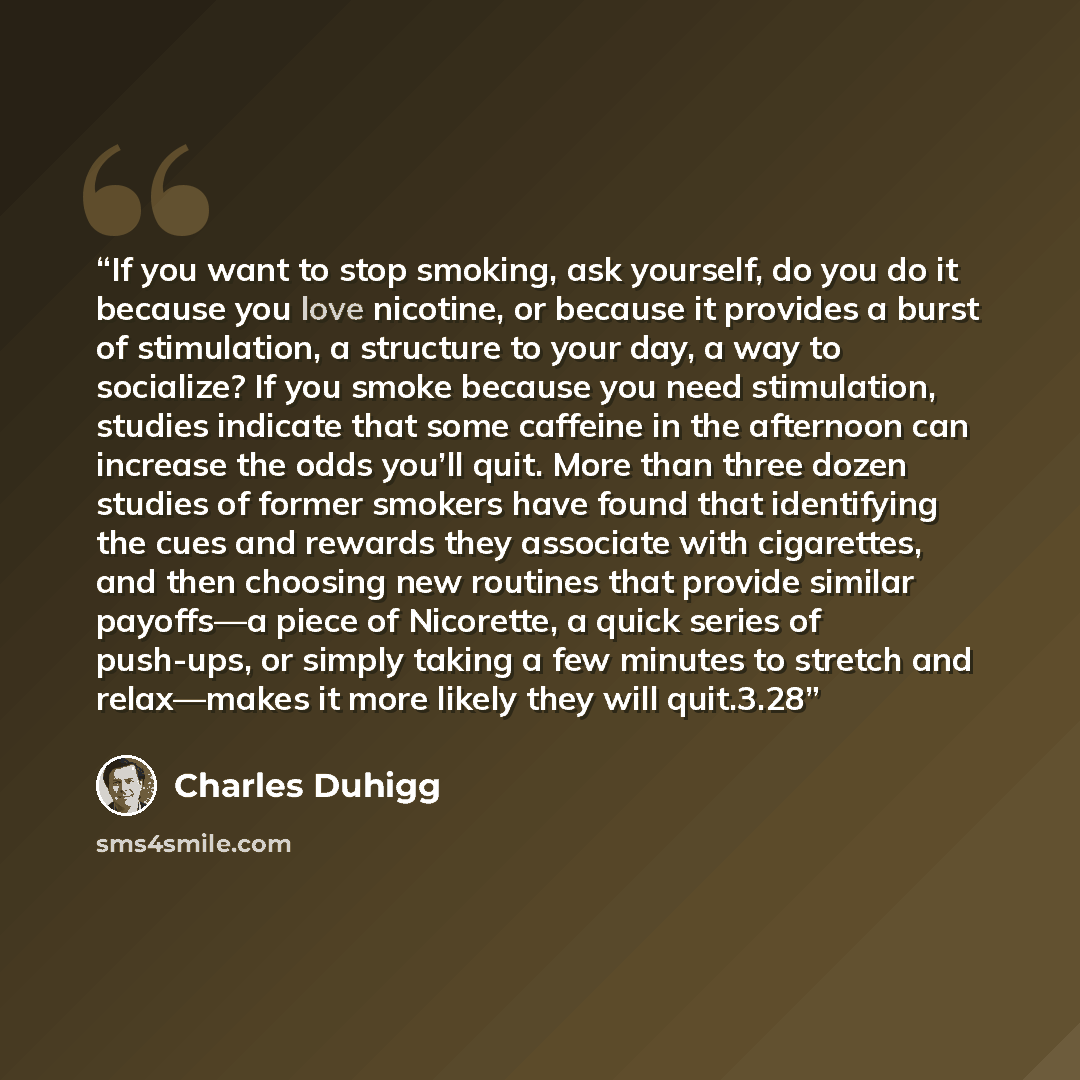 “If you want to stop smoking, ask yourself, do you do it because you love nicotine, or because it provides a burst of stimulation, a structure to your day, a way to socialize? If you smoke because you need stimulation, studies indicate that some caffeine in the afternoon can increase the odds…” quote by Charles Duhigg
