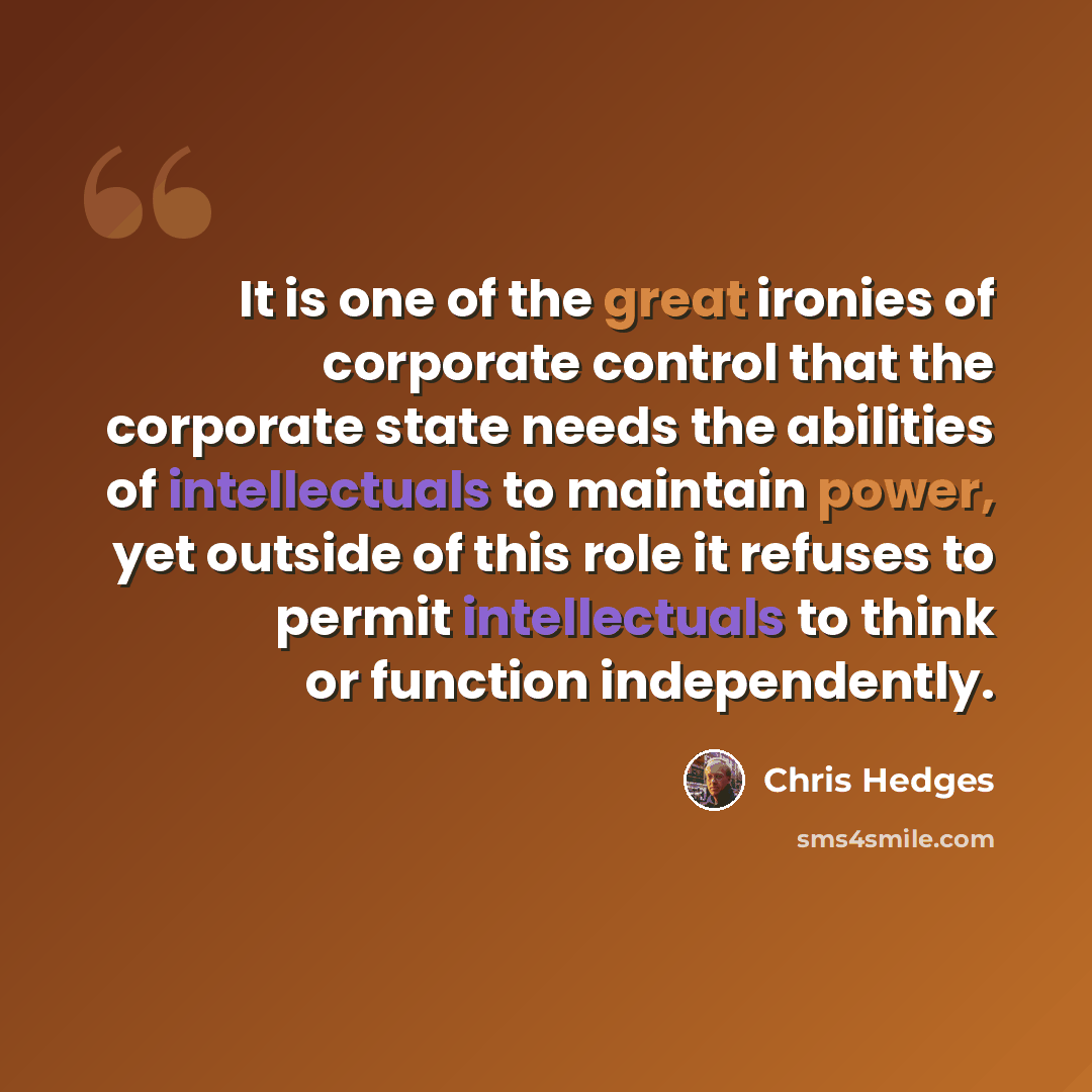 “It is one of the great ironies of corporate control that the corporate state needs the abilities of intellectuals to maintain power, yet outside of this role it refuses to permit intellectuals to think or function independently.” quote by Chris Hedges