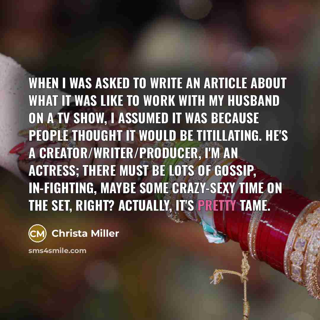 “When I was asked to write an article about what it was like to work with my husband on a TV show, I assumed it was because people thought it would be titillating. He's a creator/writer/producer, I'm an actress; there must be lots of gossip, in-fighting, maybe some crazy-sexy time on the set…” quote by Christa Miller