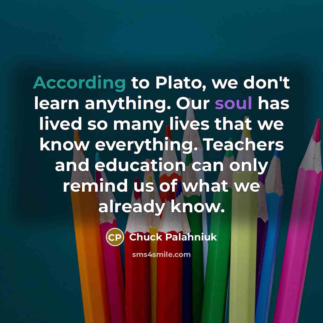 “According to Plato, we don't learn anything. Our soul has lived so many lives that we know everything. Teachers and education can only remind us of what we already know.” quote by Chuck Palahniuk