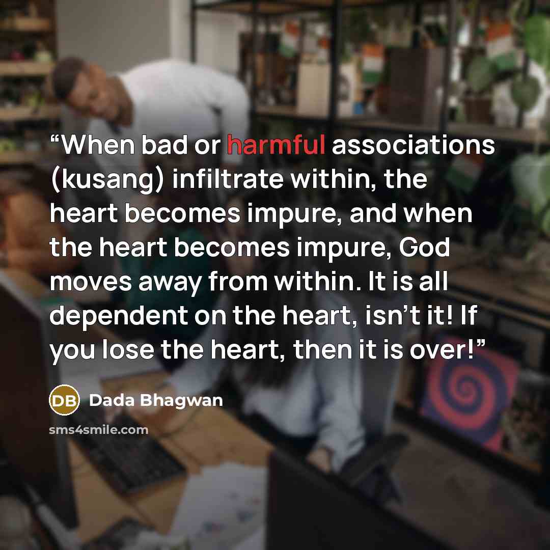 “When bad or harmful associations (kusang) infiltrate within, the heart becomes impure, and when the heart becomes impure, God moves away from within. It is all dependent on the heart, isn't it! If you lose the heart, then it is over!” quote by Dada Bhagwan
