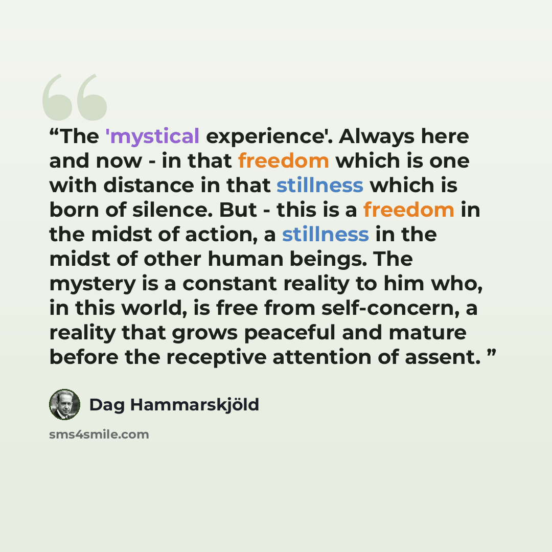 “The 'mystical experience'. Always here and now - in that freedom which is one with distance in that stillness which is born of silence. But - this is a freedom in the midst of action, a stillness in the midst of other human beings. The mystery is a constant reality to him who, in this world, is…” quote by Dag Hammarskjöld