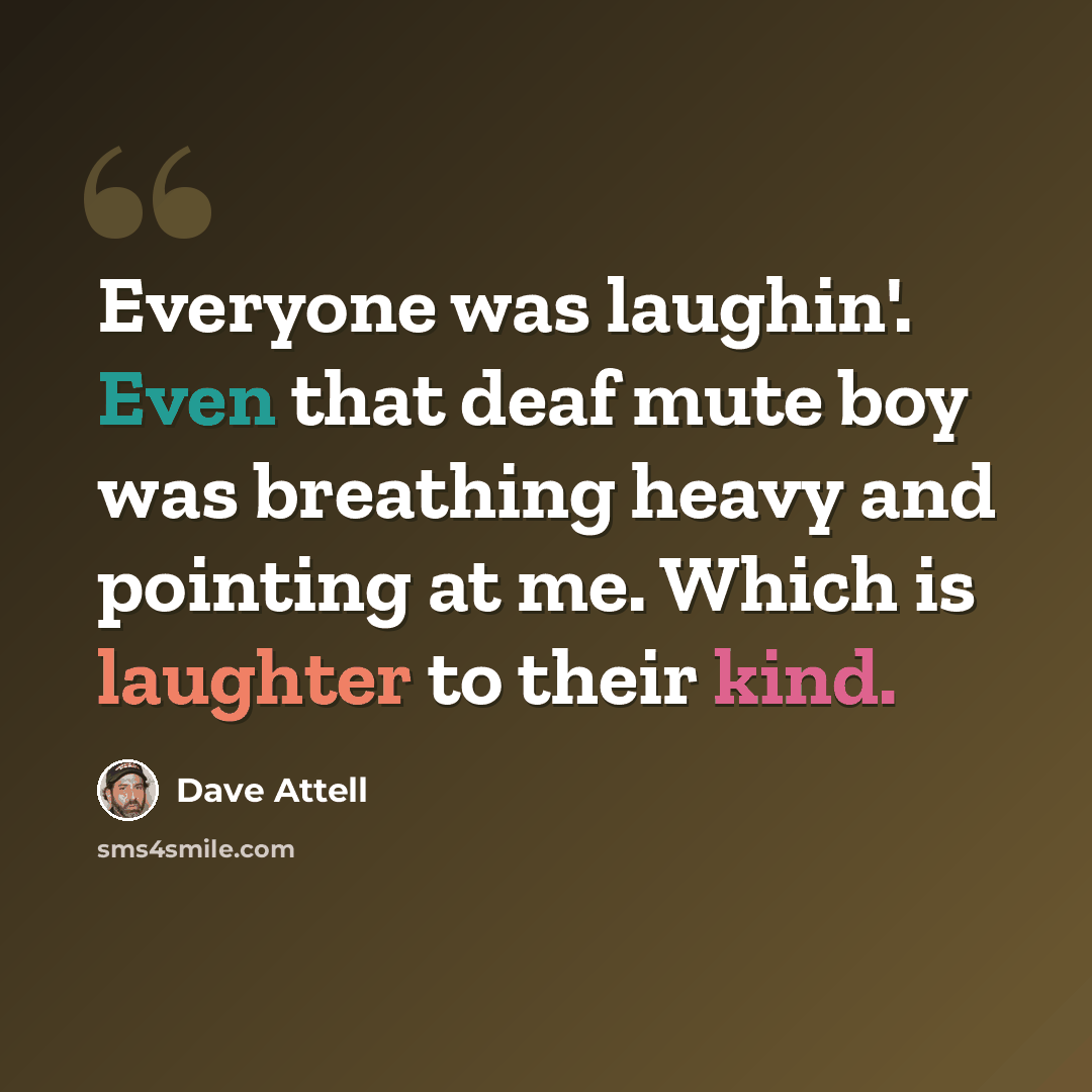 “Everyone was laughin'. Even that deaf mute boy was breathing heavy and pointing at me. Which is laughter to their kind.” quote by Dave Attell
