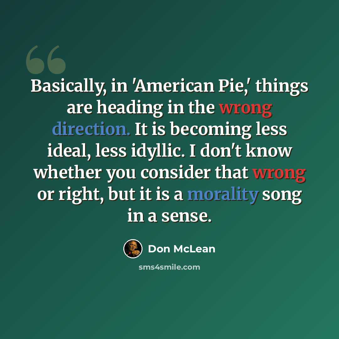 “Basically, in 'American Pie,' things are heading in the wrong direction. It is becoming less ideal, less idyllic. I don't know whether you consider that wrong or right, but it is a morality song in a sense.” quote by Don McLean