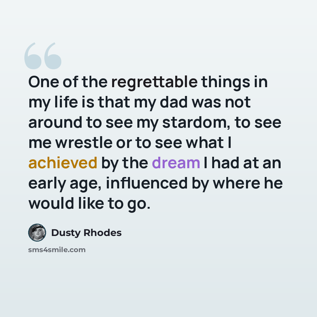 “One of the regrettable things in my life is that my dad was not around to see my stardom, to see me wrestle or to see what I achieved by the dream I had at an early age, influenced by where he would like to go.” quote by Dusty Rhodes