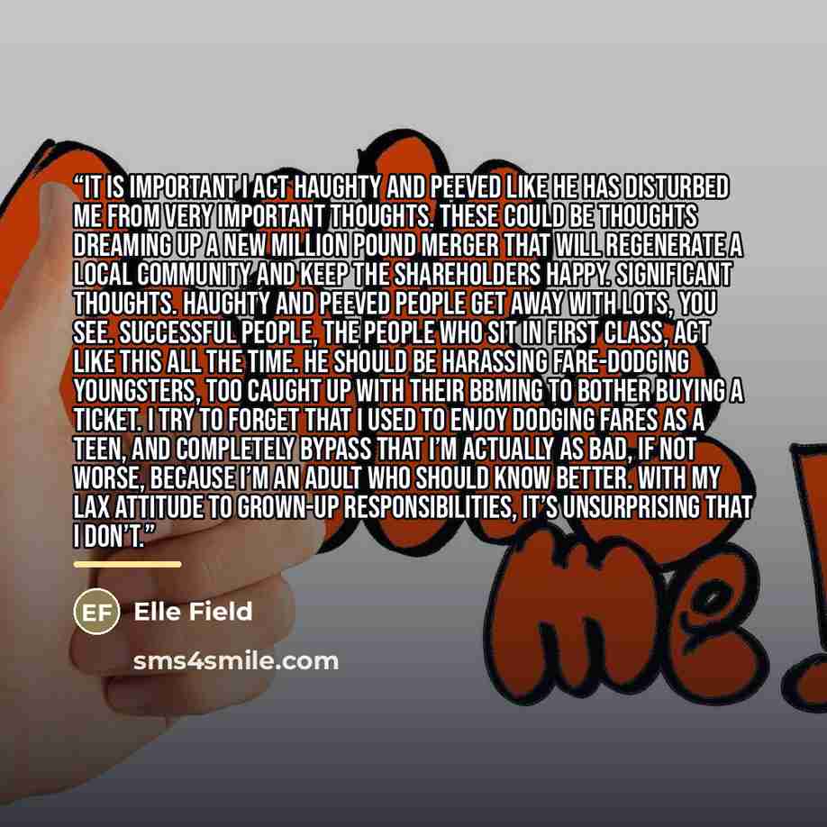 “It is important I act haughty and peeved like he has disturbed me from very important thoughts. These could be thoughts dreaming up a new million pound merger that will regenerate a local community and keep the shareholders happy. Significant thoughts. Haughty and peeved people get away with lots…” quote by Elle Field
