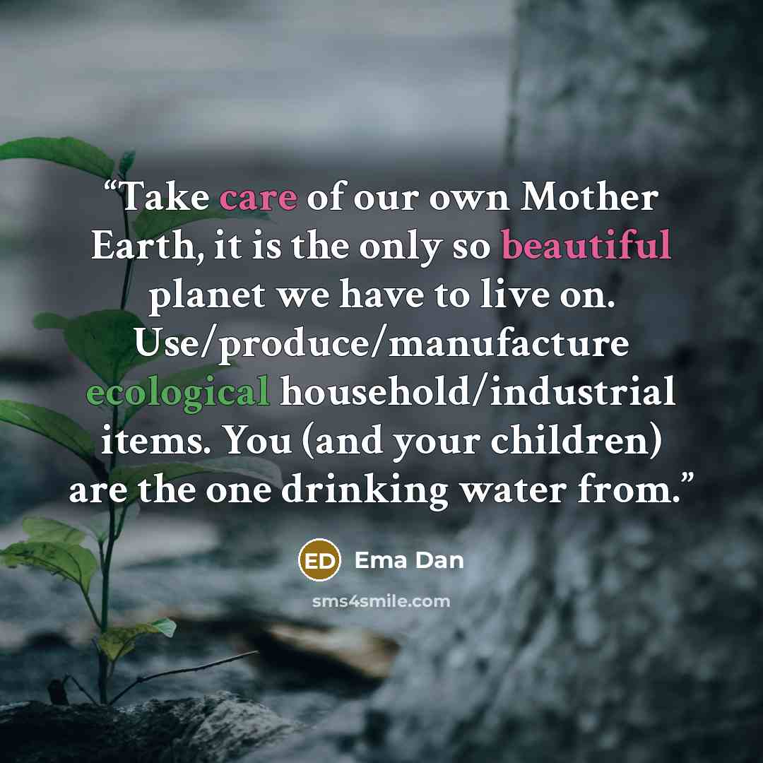 “Take care of our own Mother Earth, it is the only so beautiful planet we have to live on. Use/produce/manufacture ecological household/industrial items. You (and your children) are the one drinking water from.” quote by Ema Dan