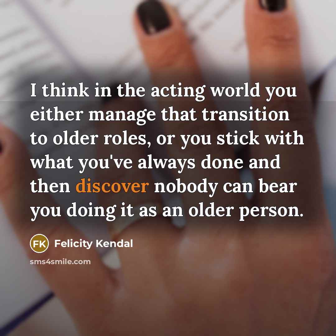 “I think in the acting world you either manage that transition to older roles, or you stick with what you've always done and then discover nobody can bear you doing it as an older person.” quote by Felicity Kendal