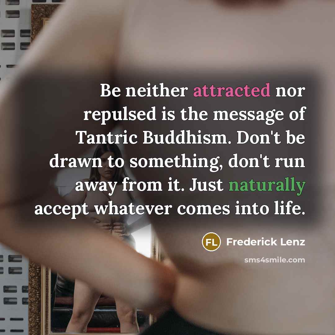 “Be neither attracted nor repulsed is the message of Tantric Buddhism. Don't be drawn to something, don't run away from it. Just naturally accept whatever comes into life.” quote by Frederick Lenz