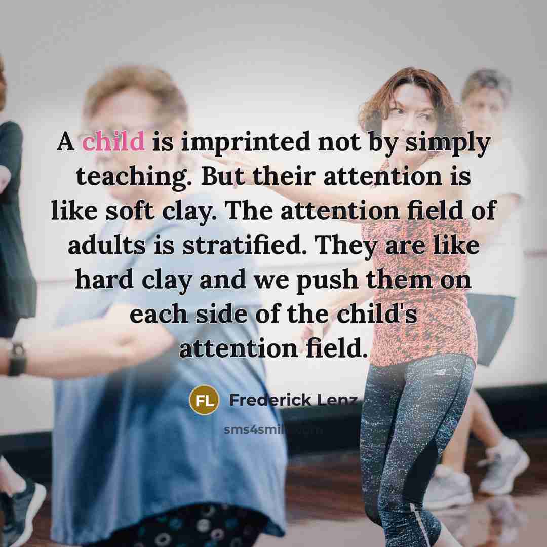 “A child is imprinted not by simply teaching. But their attention is like soft clay. The attention field of adults is stratified. They are like hard clay and we push them on each side of the child's attention field.” quote by Frederick Lenz