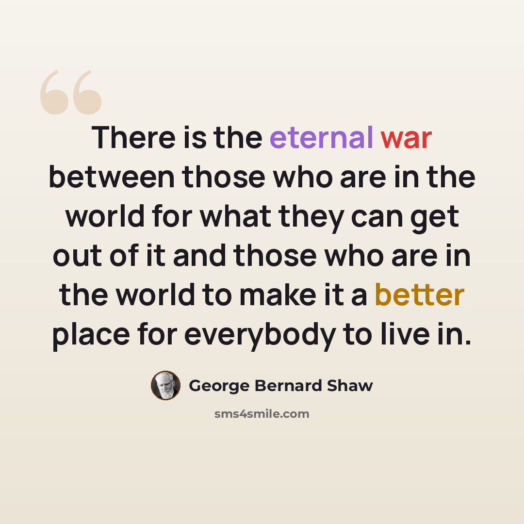 “There is the eternal war between those who are in the world for what they can get out of it and those who are in the world to make it a better place for everybody to live in.” quote by George Bernard Shaw