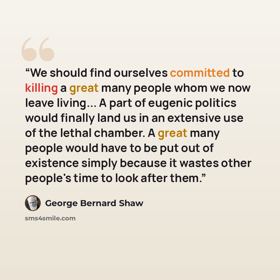 “We should find ourselves committed to killing a great many people whom we now leave living... A part of eugenic politics would finally land us in an extensive use of the lethal chamber. A great many people would have to be put out of existence simply because it wastes other people's time to look…” quote by George Bernard Shaw