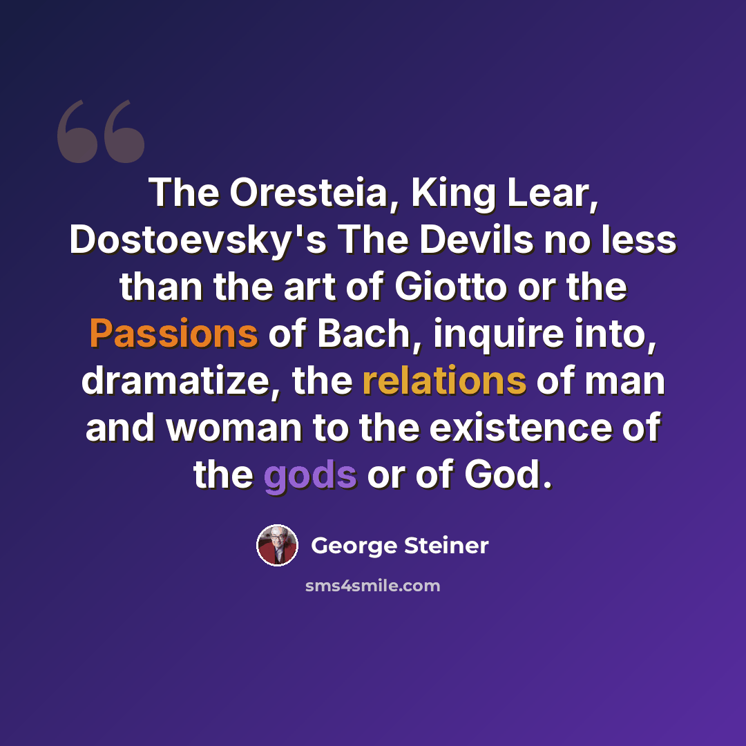“The Oresteia, King Lear, Dostoevsky's The Devils no less than the art of Giotto or the Passions of Bach, inquire into, dramatize, the relations of man and woman to the existence of the gods or of God.” quote by George Steiner
