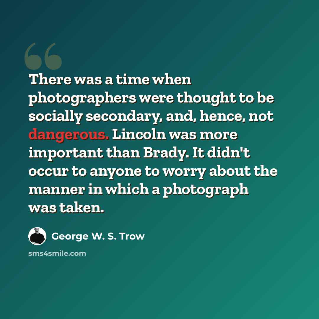 “There was a time when photographers were thought to be socially secondary, and, hence, not dangerous. Lincoln was more important than Brady. It didn't occur to anyone to worry about the manner in which a photograph was taken.” quote by George W. S. Trow