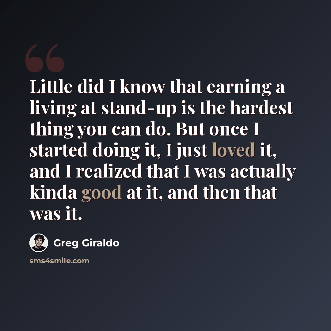 “Little did I know that earning a living at stand-up is the hardest thing you can do. But once I started doing it, I just loved it, and I realized that I was actually kinda good at it, and then that was it.” quote by Greg Giraldo