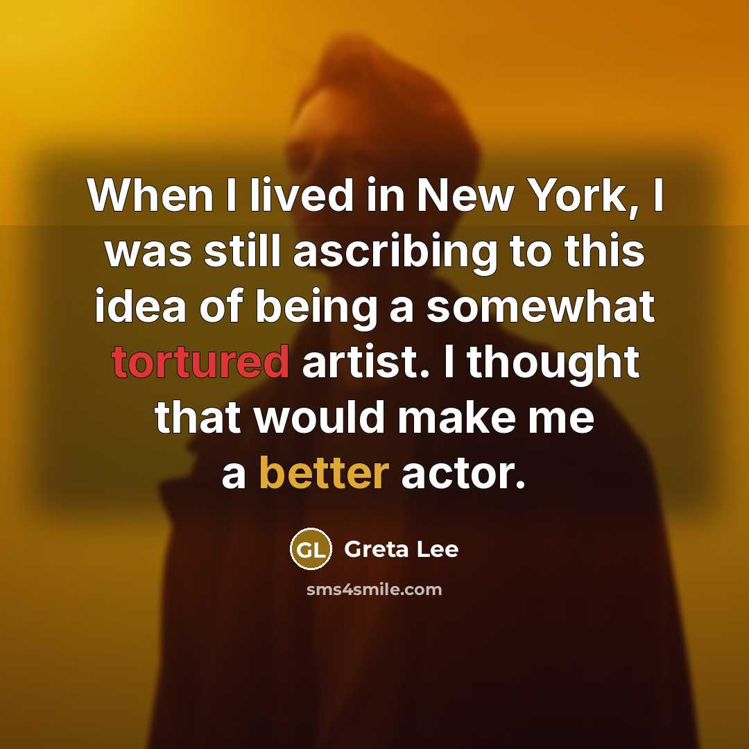 “When I lived in New York, I was still ascribing to this idea of being a somewhat tortured artist. I thought that would make me a better actor.” quote by Greta Lee