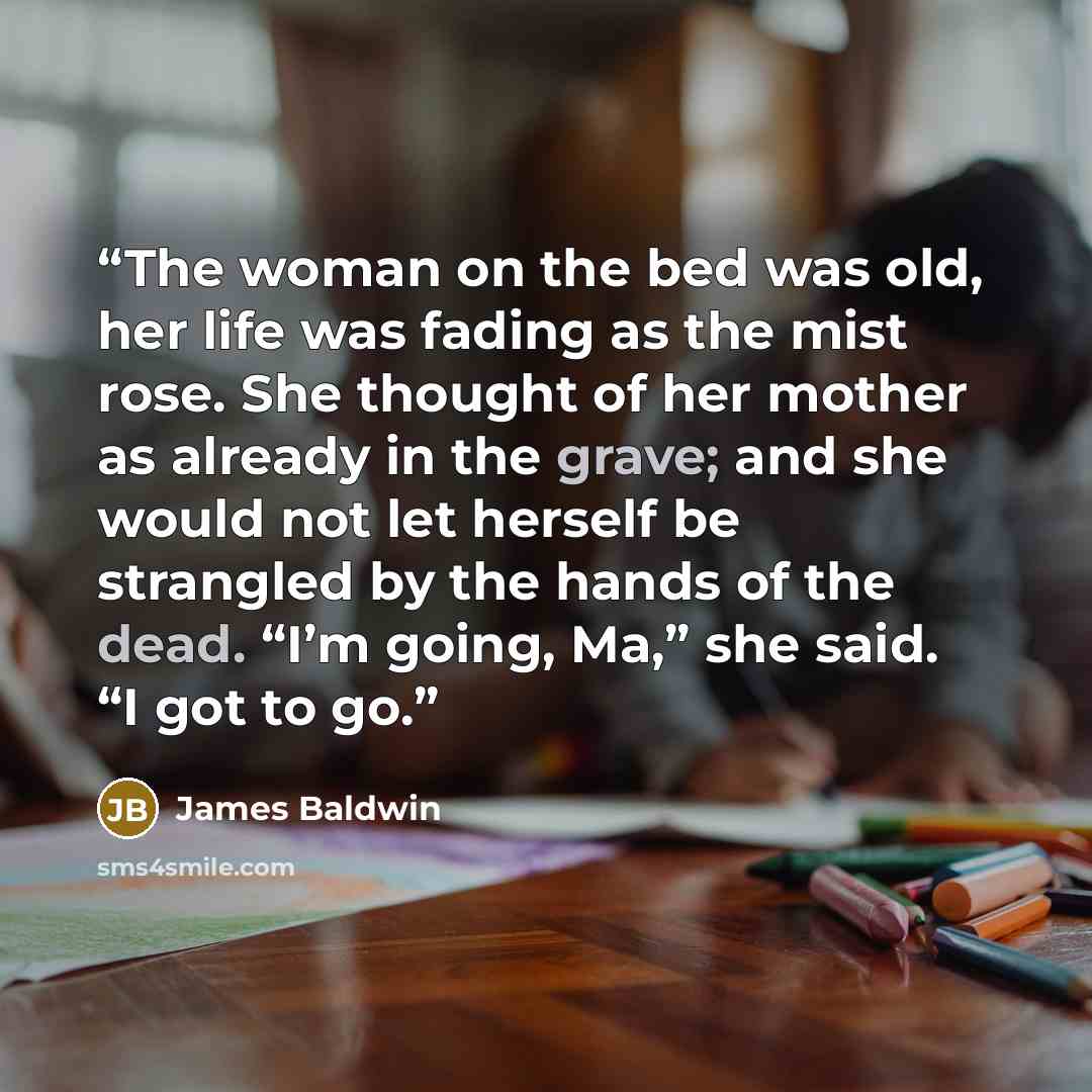 “The woman on the bed was old, her life was fading as the mist rose. She thought of her mother as already in the grave; and she would not let herself be strangled by the hands of the dead. “I’m going, Ma,” she said. “I got to go.” quote by James Baldwin