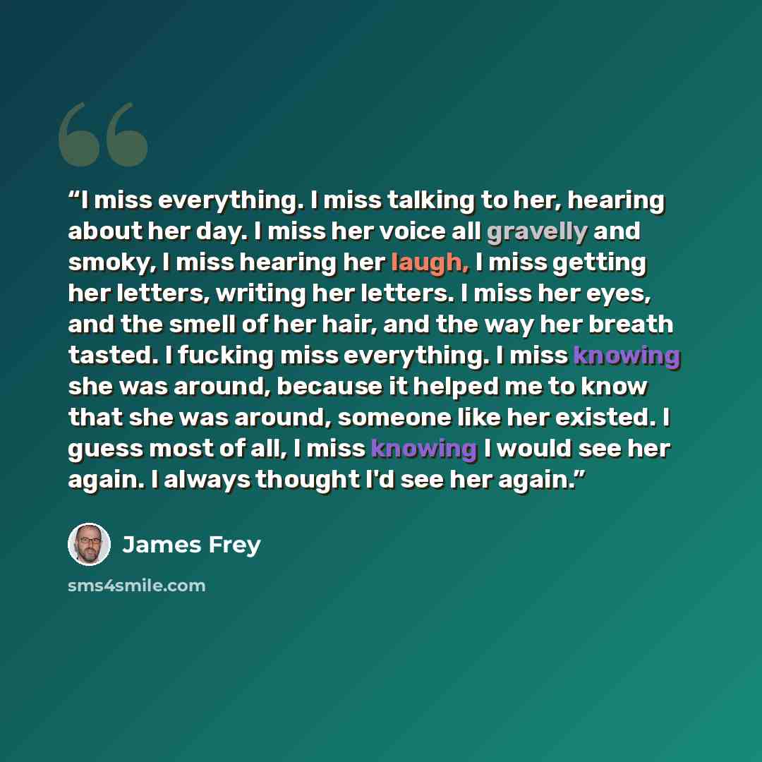“I miss everything. I miss talking to her, hearing about her day. I miss her voice all gravelly and smoky, I miss hearing her laugh, I miss getting her letters, writing her letters. I miss her eyes, and the smell of her hair, and the way her breath tasted. I fucking miss everything. I miss knowing…” quote by James Frey