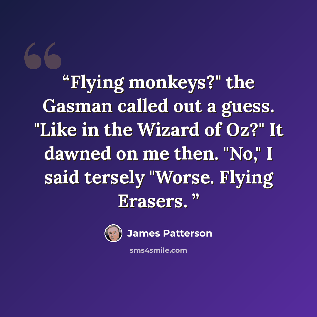 “Flying monkeys?" the Gasman called out a guess. "Like in the Wizard of Oz?" It dawned on me then. "No," I said tersely "Worse. Flying Erasers.” quote by James Patterson
