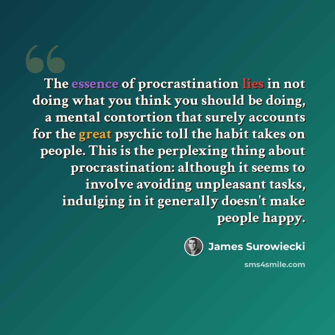 “The essence of procrastination lies in not doing what you think you should be doing, a mental contortion that surely accounts for the great psychic toll the habit takes on people. This is the perplexing thing about procrastination: although it seems to involve avoiding unpleasant tasks, indulging…” quote by James Surowiecki
