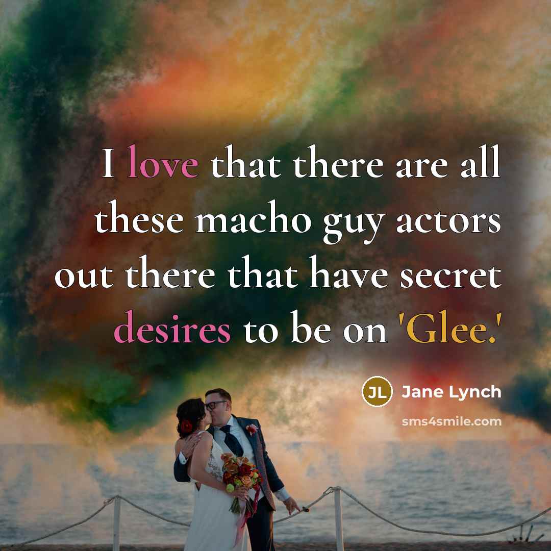 “I love that there are all these macho guy actors out there that have secret desires to be on 'Glee.'” quote by Jane Lynch