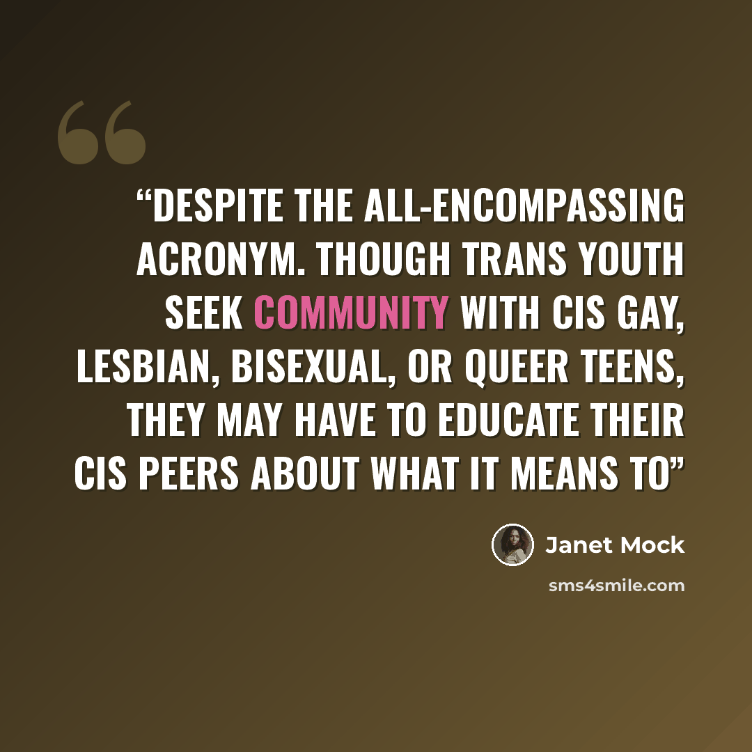 “despite the all-encompassing acronym. Though trans youth seek community with cis gay, lesbian, bisexual, or queer teens, they may have to educate their cis peers about what it means to” quote by Janet Mock