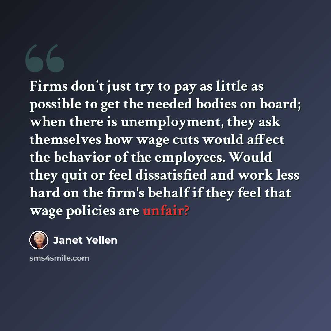 “Firms don't just try to pay as little as possible to get the needed bodies on board; when there is unemployment, they ask themselves how wage cuts would affect the behavior of the employees. Would they quit or feel dissatisfied and work less hard on the firm's behalf if they feel that wage…” quote by Janet Yellen