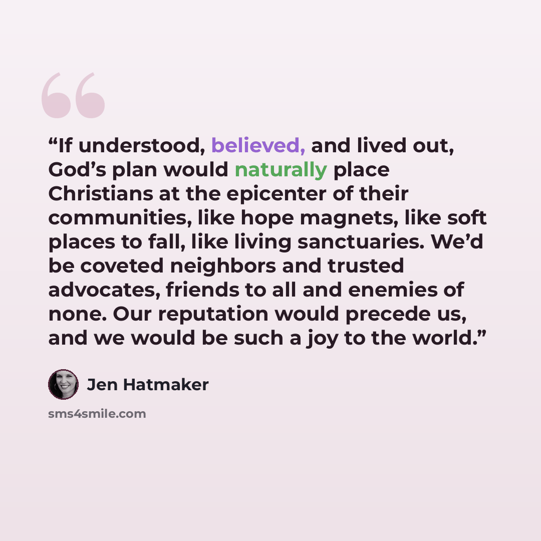 “If understood, believed, and lived out, God’s plan would naturally place Christians at the epicenter of their communities, like hope magnets, like soft places to fall, like living sanctuaries. We’d be coveted neighbors and trusted advocates, friends to all and enemies of none. Our reputation would…” quote by Jen Hatmaker