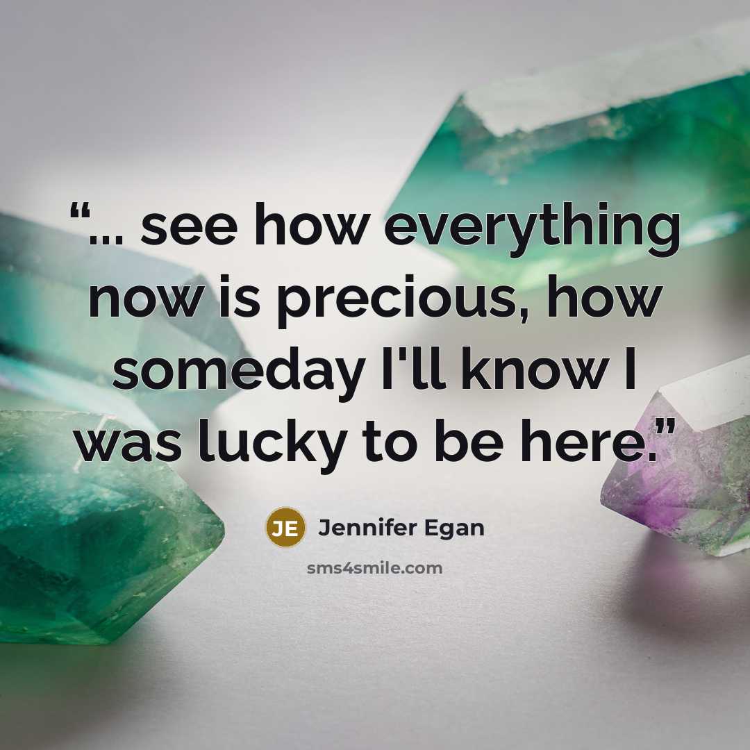 “... see how everything now is precious, how someday I'll know I was lucky to be here.” quote by Jennifer Egan