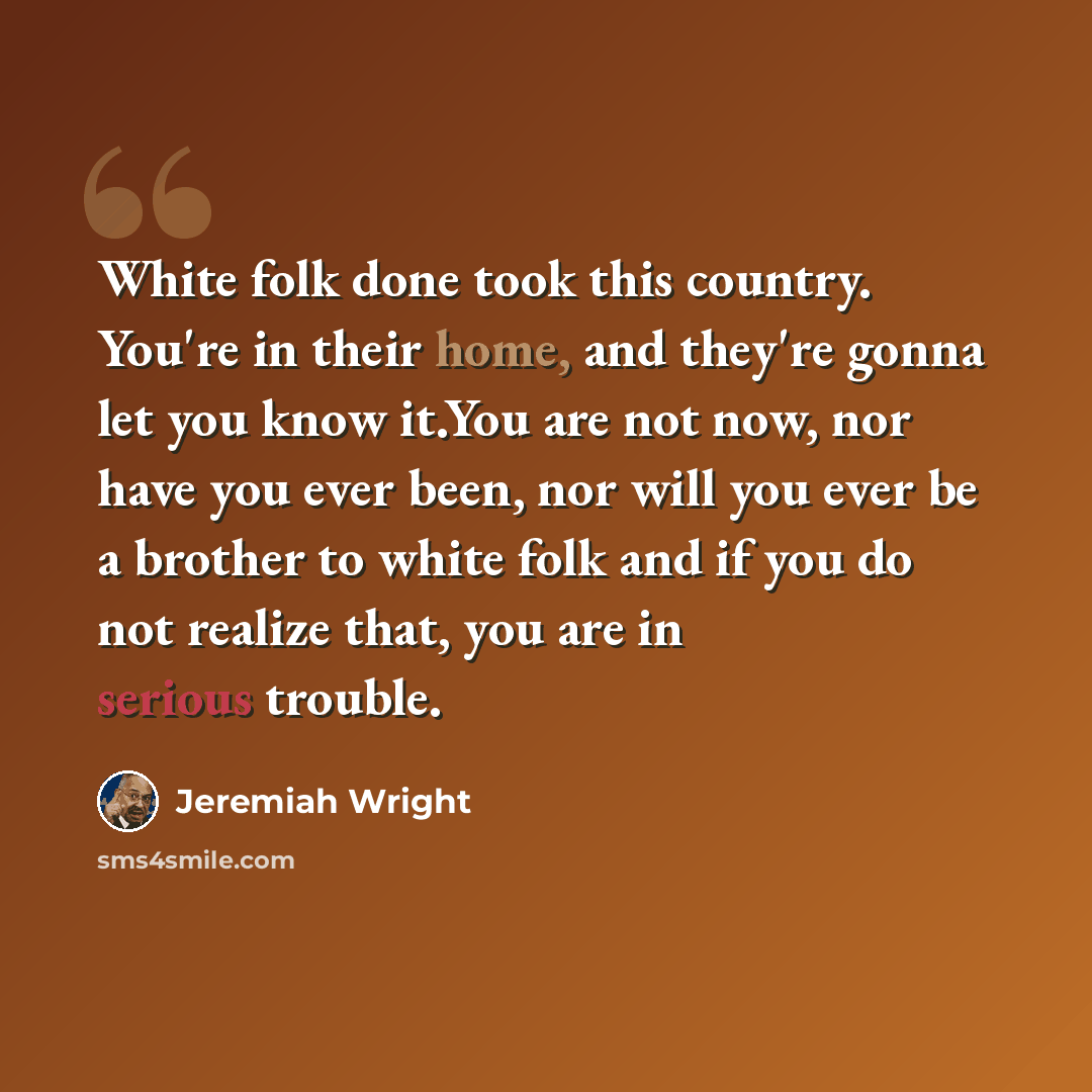 “White folk done took this country. You're in their home, and they're gonna let you know it.You are not now, nor have you ever been, nor will you ever be a brother to white folk and if you do not realize that, you are in serious trouble.” quote by Jeremiah Wright