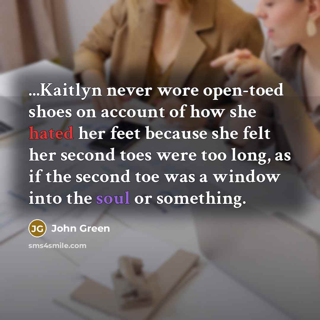 “...Kaitlyn never wore open-toed shoes on account of how she hated her feet because she felt her second toes were too long, as if the second toe was a window into the soul or something.” quote by John Green