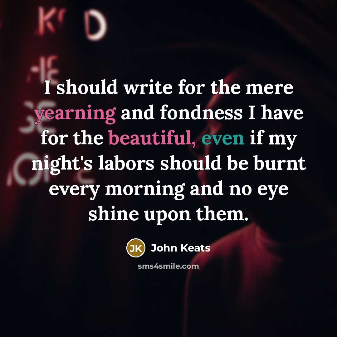 “I should write for the mere yearning and fondness I have for the beautiful, even if my night's labors should be burnt every morning and no eye shine upon them.” quote by John Keats