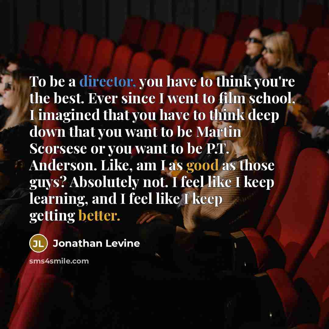 “To be a director, you have to think you're the best. Ever since I went to film school, I imagined that you have to think deep down that you want to be Martin Scorsese or you want to be P.T. Anderson. Like, am I as good as those guys? Absolutely not. I feel like I keep learning, and I feel like I…” quote by Jonathan Levine