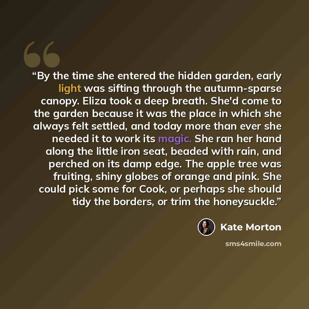 “By the time she entered the hidden garden, early light was sifting through the autumn-sparse canopy. Eliza took a deep breath. She'd come to the garden because it was the place in which she always felt settled, and today more than ever she needed it to work its magic. She ran her hand along the…” quote by Kate Morton