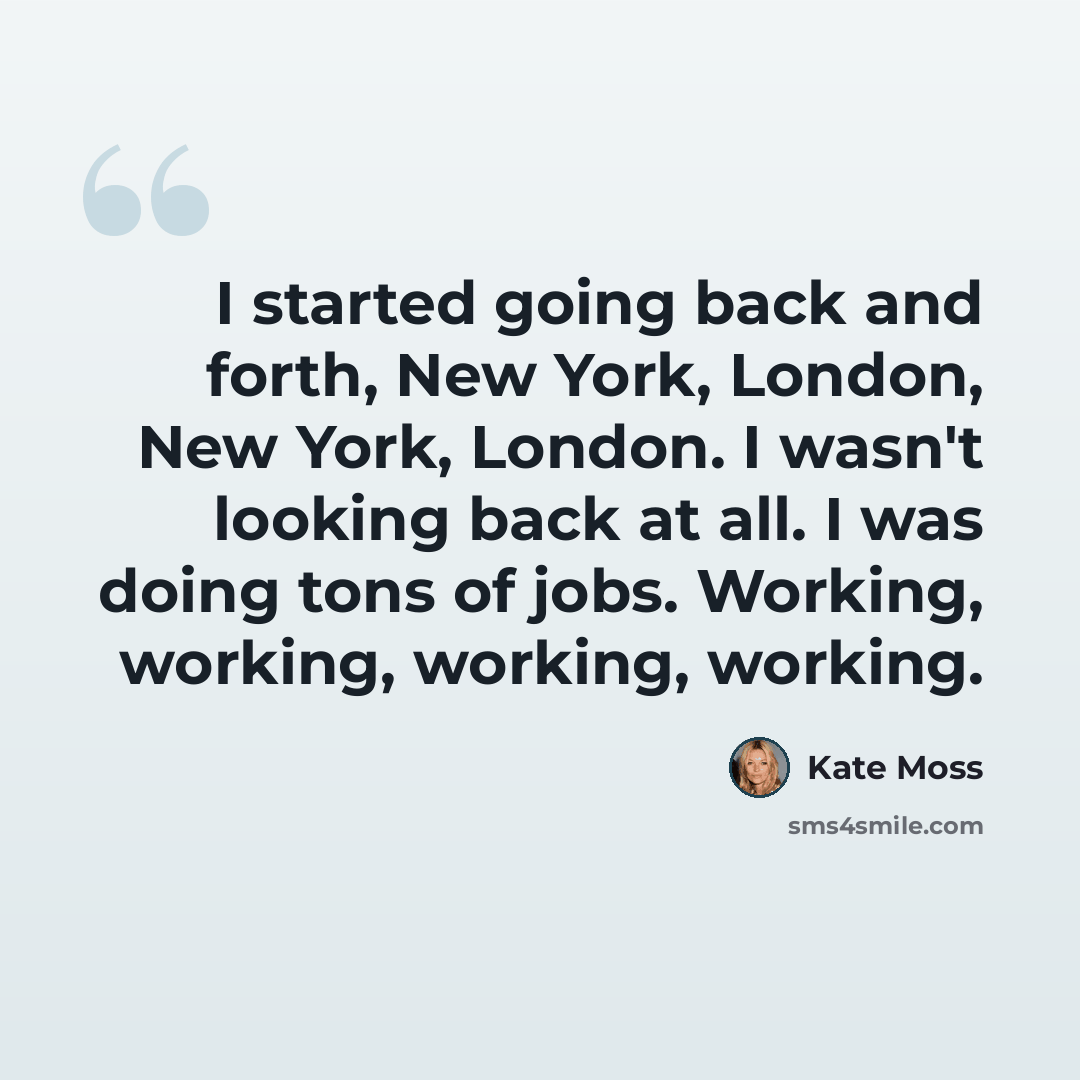 “I started going back and forth, New York, London, New York, London. I wasn't looking back at all. I was doing tons of jobs. Working, working, working, working.” quote by Kate Moss