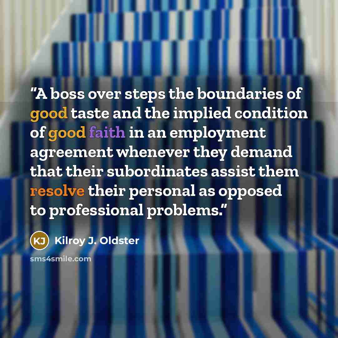 “A boss over steps the boundaries of good taste and the implied condition of good faith in an employment agreement whenever they demand that their subordinates assist them resolve their personal as opposed to professional problems.” quote by Kilroy J. Oldster