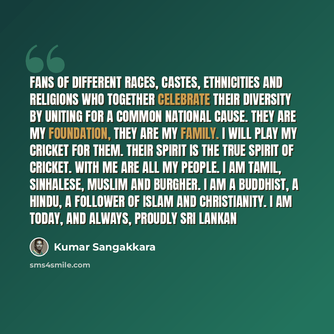 “Fans of different races, castes, ethnicities and religions who together celebrate their diversity by uniting for a common national cause. They are my foundation, they are my family. I will play my cricket for them. Their spirit is the true spirit of cricket. With me are all my people. I am Tamil…” quote by Kumar Sangakkara