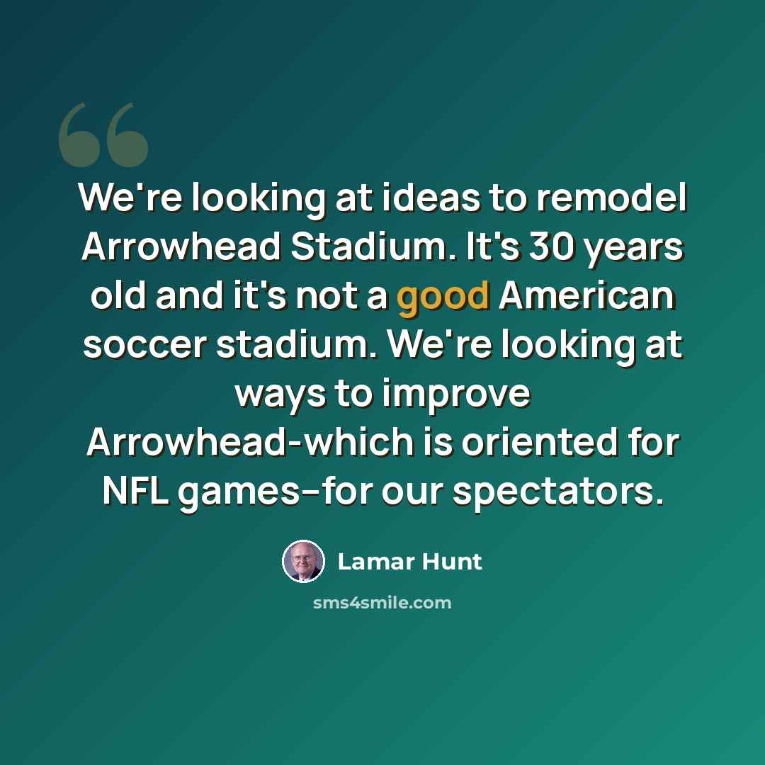 “We're looking at ideas to remodel Arrowhead Stadium. It's 30 years old and it's not a good American soccer stadium. We're looking at ways to improve Arrowhead-which is oriented for NFL games--for our spectators.” quote by Lamar Hunt