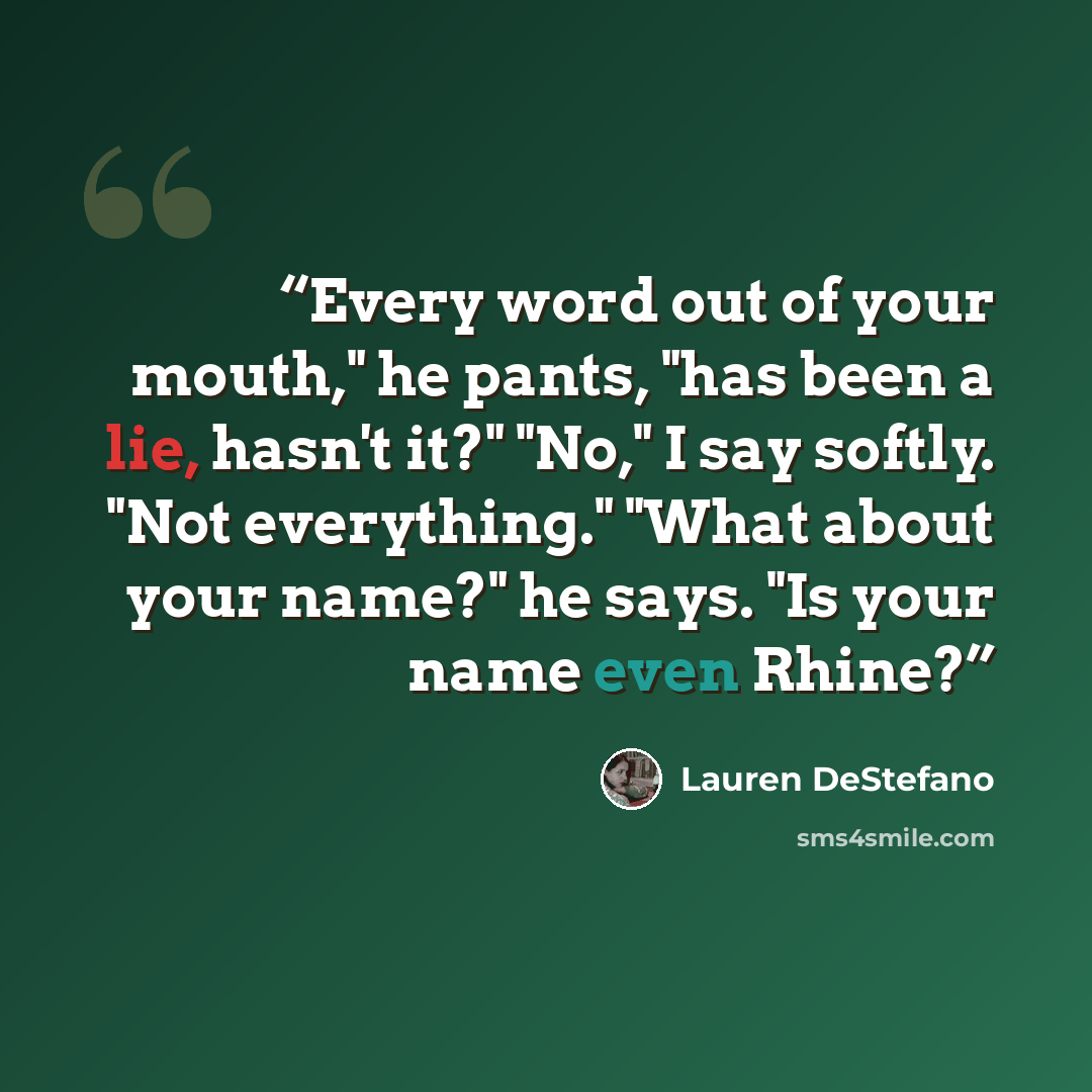 “Every word out of your mouth," he pants, "has been a lie, hasn't it?" "No," I say softly. "Not everything." "What about your name?" he says. "Is your name even Rhine?” quote by Lauren DeStefano