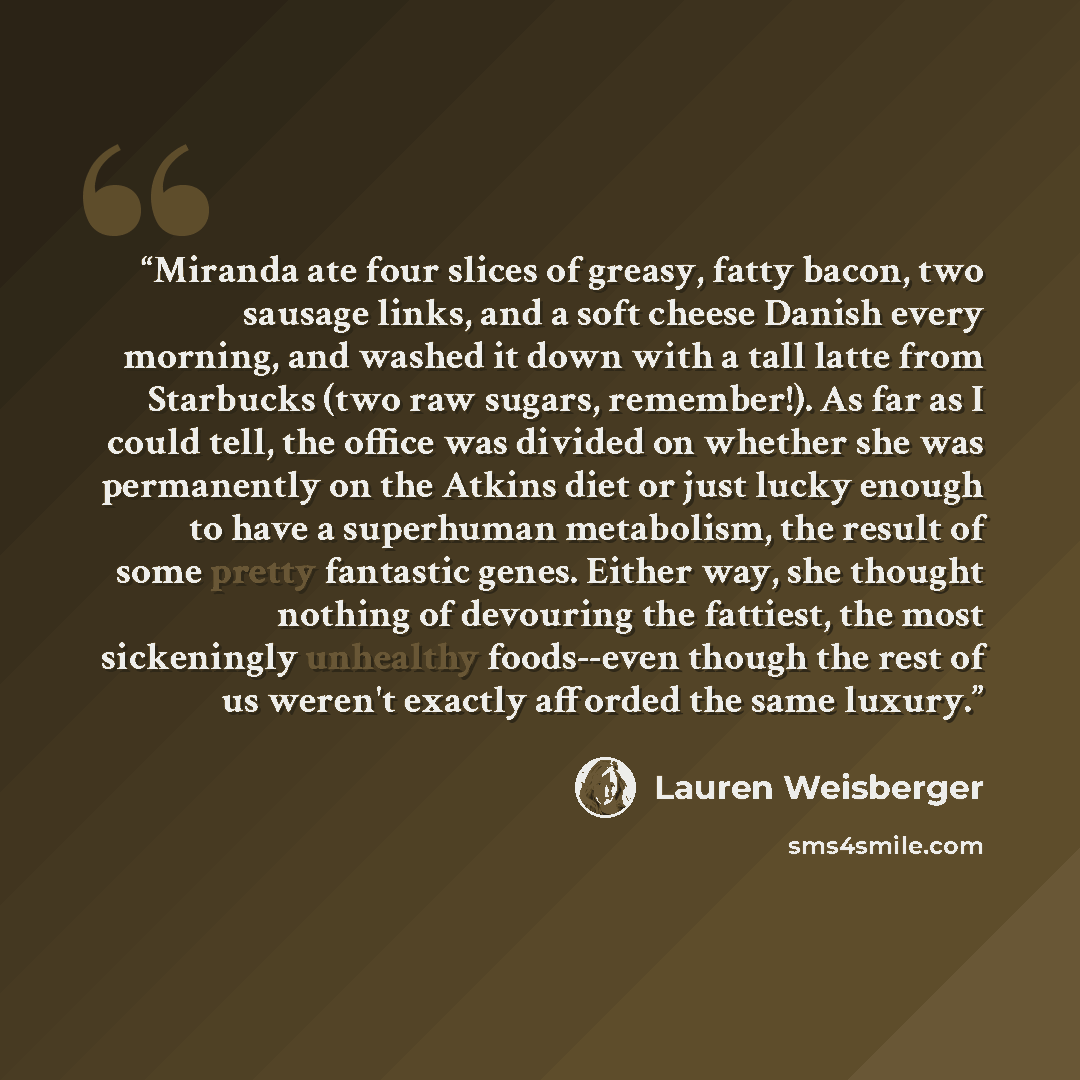 “Miranda ate four slices of greasy, fatty bacon, two sausage links, and a soft cheese Danish every morning, and washed it down with a tall latte from Starbucks (two raw sugars, remember!). As far as I could tell, the office was divided on whether she was permanently on the Atkins diet or just lucky…” quote by Lauren Weisberger