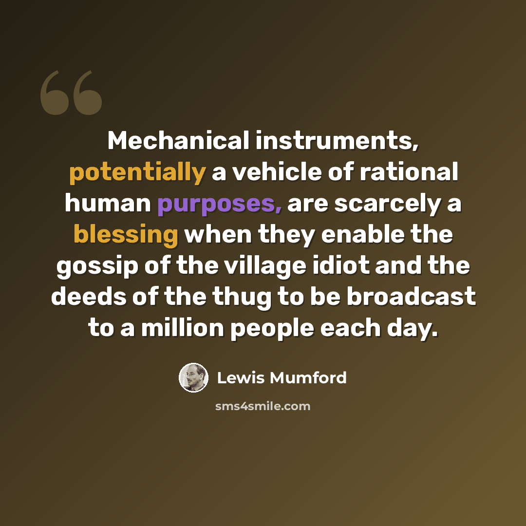 “Mechanical instruments, potentially a vehicle of rational human purposes, are scarcely a blessing when they enable the gossip of the village idiot and the deeds of the thug to be broadcast to a million people each day.” quote by Lewis Mumford
