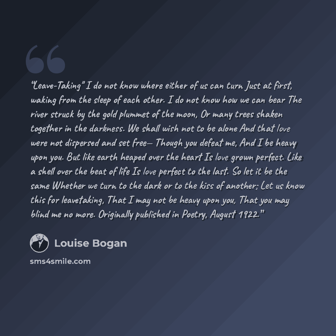 “Leave-Taking" I do not know where either of us can turn Just at first, waking from the sleep of each other. I do not know how we can bear The river struck by the gold plummet of the moon, Or many trees shaken together in the darkness. We shall wish not to be alone And that love were not dispersed…” quote by Louise Bogan