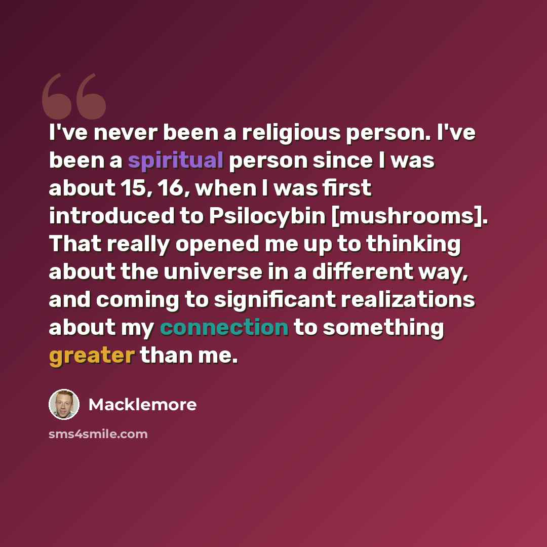 “I've never been a religious person. I've been a spiritual person since I was about 15, 16, when I was first introduced to Psilocybin [mushrooms]. That really opened me up to thinking about the universe in a different way, and coming to significant realizations about my connection to something…” quote by Macklemore