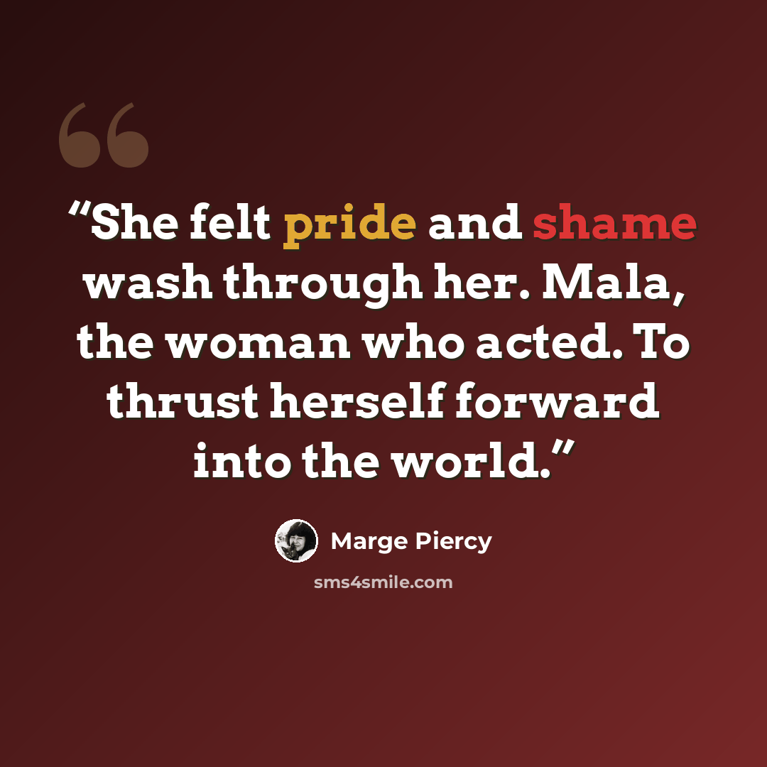 “She felt pride and shame wash through her. Mala, the woman who acted. To thrust herself forward into the world.” quote by Marge Piercy