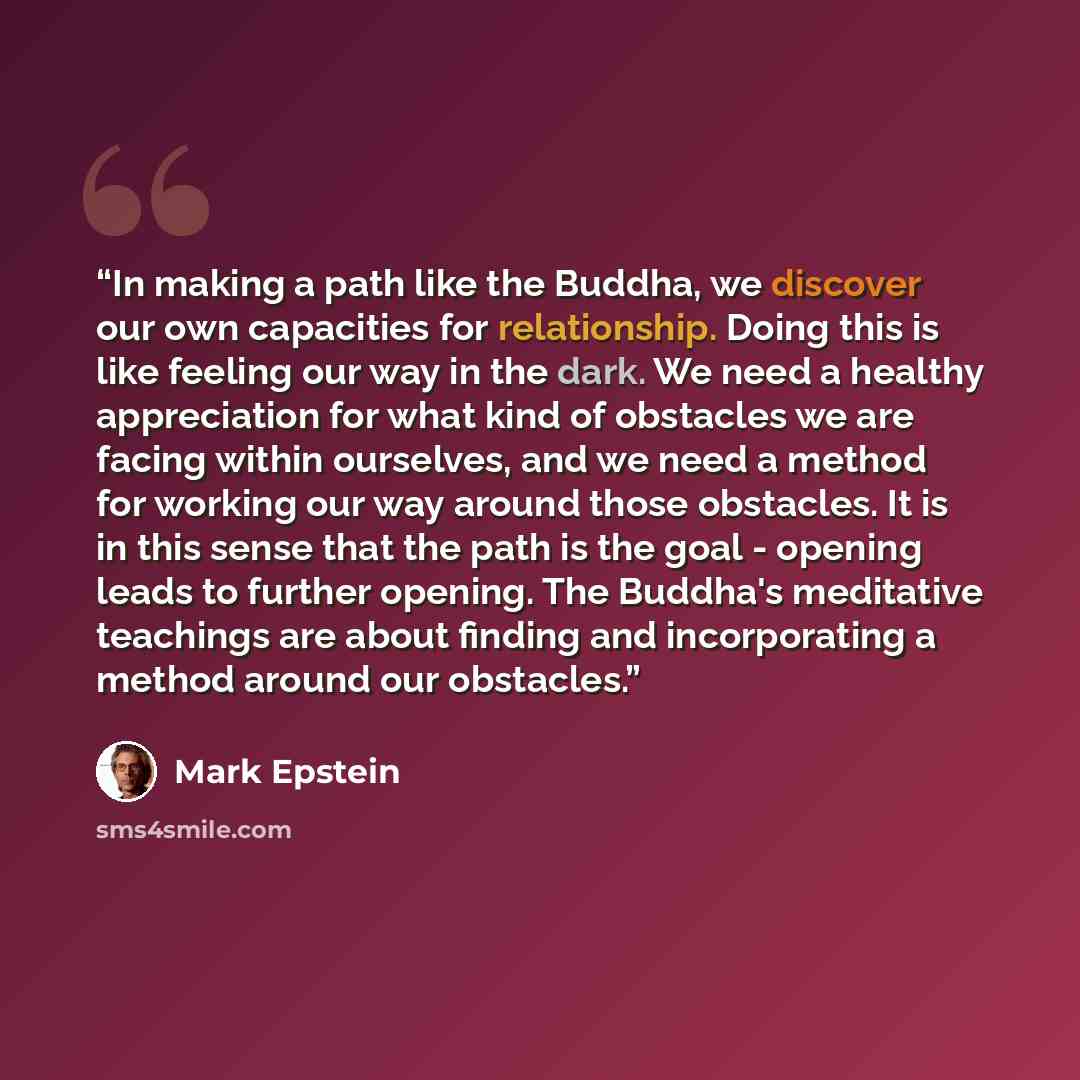“In making a path like the Buddha, we discover our own capacities for relationship. Doing this is like feeling our way in the dark. We need a healthy appreciation for what kind of obstacles we are facing within ourselves, and we need a method for working our way around those obstacles. It is in…” quote by Mark Epstein