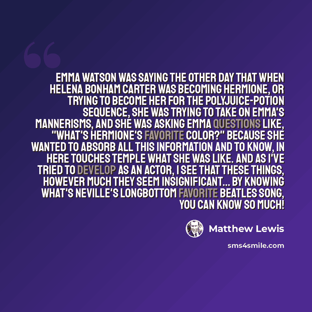 “Emma Watson was saying the other day that when Helena Bonham Carter was becoming Hermione, or trying to become her for the polyjuice-potion sequence, she was trying to take on Emma's mannerisms, and she was asking Emma questions like, "What's Hermione's favorite color?" Because she wanted to…” quote by Matthew Lewis