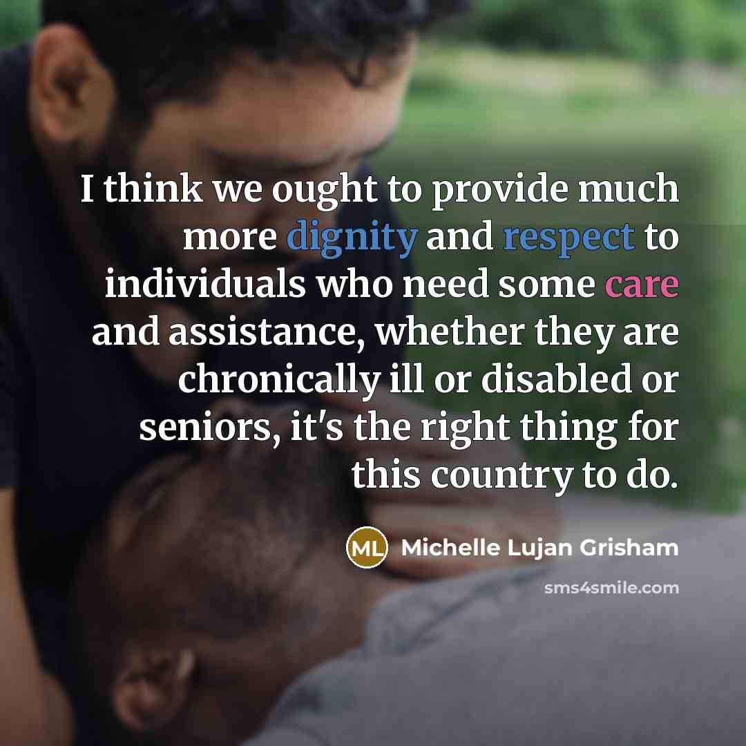 “I think we ought to provide much more dignity and respect to individuals who need some care and assistance, whether they are chronically ill or disabled or seniors, it's the right thing for this country to do.” quote by Michelle Lujan Grisham