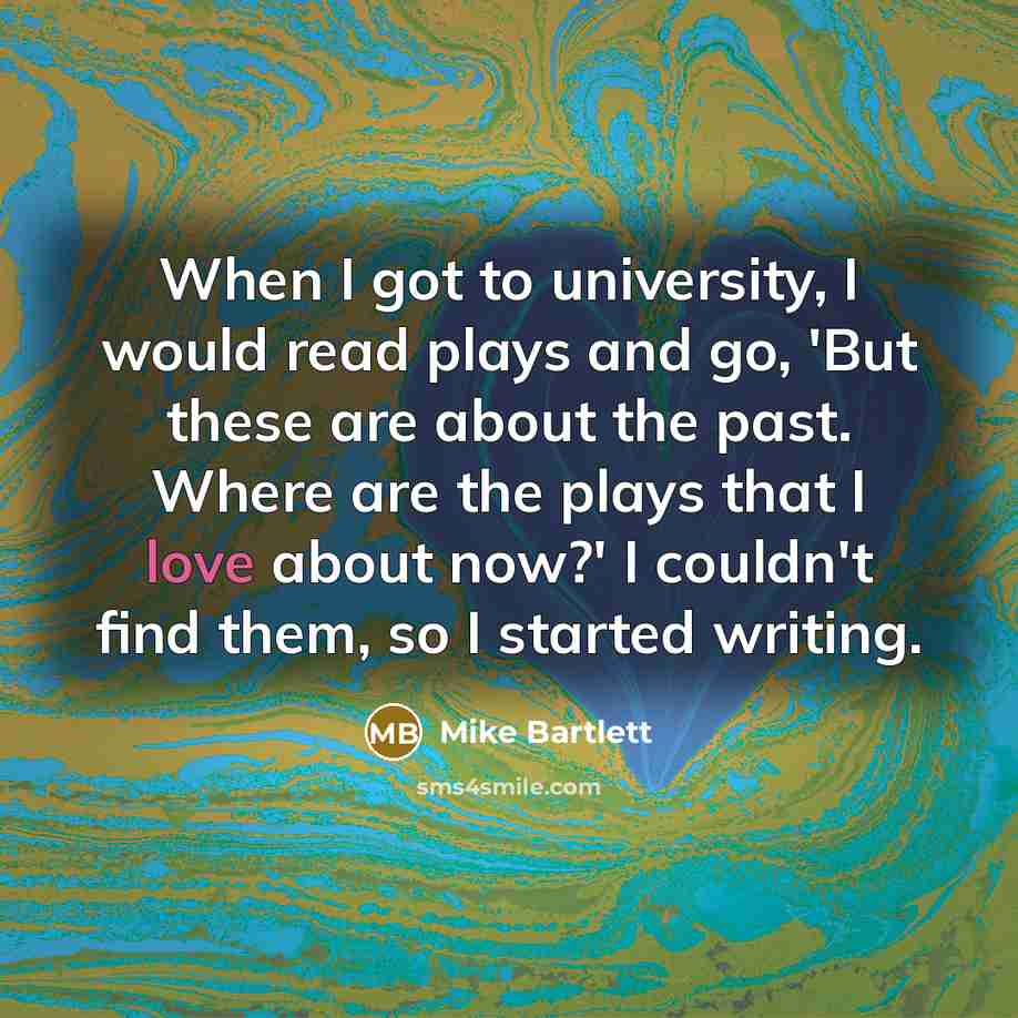 “When I got to university, I would read plays and go, 'But these are about the past. Where are the plays that I love about now?' I couldn't find them, so I started writing.” quote by Mike Bartlett