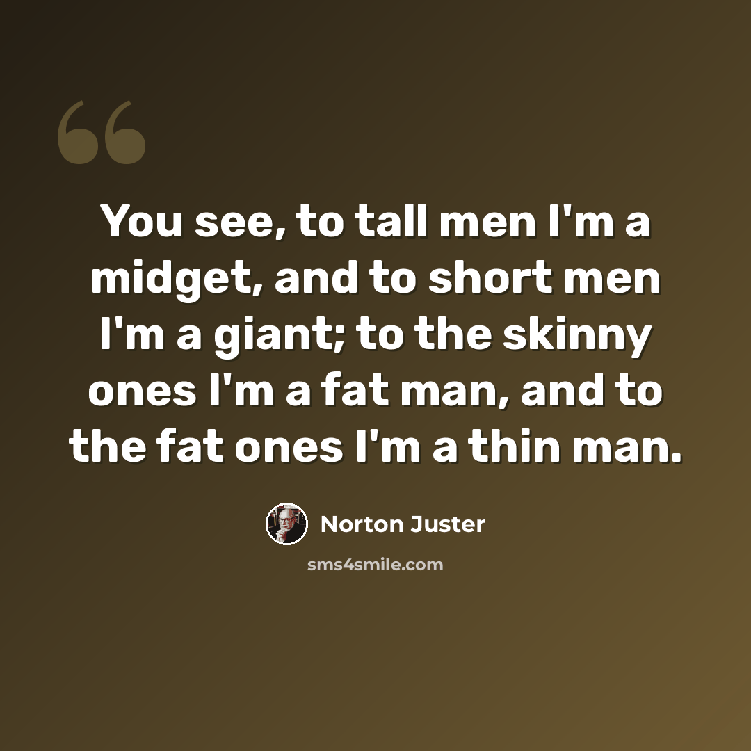 “You see, to tall men I'm a midget, and to short men I'm a giant; to the skinny ones I'm a fat man, and to the fat ones I'm a thin man.” quote by Norton Juster