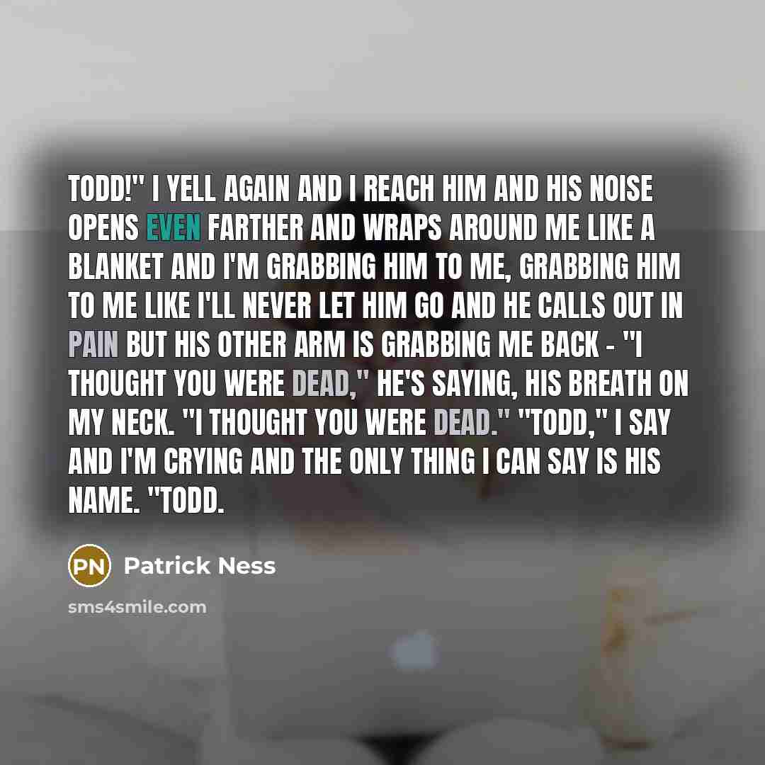 “TODD!" I yell again and I reach him and his Noise opens even farther and wraps around me like a blanket and I'm grabbing him to me, grabbing him to me like I'll never let him go and he calls out in pain but his other arm is grabbing me back - "I thought you were dead," he's saying, his breath on…” quote by Patrick Ness